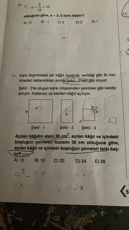 10.a
3
a-
= 10
va
13.
olduğuna göre, a - 3/a farkı kaçtır?
B)-1
C) 3 D) 2
A) 2
E) 1
11. Kare biçimindeki bir kâğıt aşağıda verildiği gibi iki kez
ortadan katlandıktan sonra Şekil - 3'teki gibi oluyor.
Şekil - 3'te oluşan kare, köşesinden şekildeki gibi kesilip
atılıyor. Katlanan ve kesilen kâğıt açılıyor.
b
b
a
-
Şekil - 1 Şekil - 2 Şekil - 3
Açılan kâğıdın alanı 36 cm?, açılan kâğıt ve içindeki
boşluğun çevreleri toplamı 36 cm olduğuna göre,
açılan kâğıt ve içindeki boşluğun çevreleri farkı kaç-
tır?
A) 12 B) 16 C) 20 D) 24 E) 28
a²_81-
?
-6
KG
5