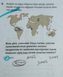 8.
Sıcaklık ve yağış miktarının fazla olduğu yerlerde
toprak oluşumunu sağlayan kimyasal ayrışma daha
hızlı gerçekleşir.
M
Buna göre, yukarıdaki Dünya haritası üzerinde
numaralandırılarak gösterilen alanların
hangilerinde bir santimetre kalınlığındaki toprak
örtüsünün daha kısa sürede oluşması beklenir?
A) I ve II
BH VE III
Clive in
D) Il ve IV
E live TV