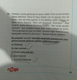 38. Dükkânın içinde gözleriyle bir şeyler aradı. Kime sorsa kimden
istese bilemedi. Gerçi bir kere düştün mü ne arayan olur ne
soran, diye aklından geçirdi. O ara telefonu çaldı, arayan en
yakın dostu Ziya'ydı. "Seni çok arıyorum, Ziyacığım." diye
sizlandi telefondakine durumunu anlatıp. "Ben böyle şeyleri
aramam." diye teselliye çalıştı Ziya. Adam telaşla bir anda,
"Sonra görüşürüz Ziya; bir adam, devamlı diğer telefonu açıp
kapayarak israrla bir yeri arıyor." diyerek kapadı telefonu.
Bu parçada "aramak” sözcüğü aşağıdaki anlamlardan han-
gisine karşılık gelecek şekilde kullanılmamıştır?
A) Özlemek
B) Hatır sormak
c) Önem verip istemek
D) şart koşmak
E) Bulmaya çalışmak
ne 90
10