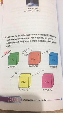 -195 °C'deki
sivi azotun sıcaklığı
10. Kütle ve öz isi değerleri verilen aşağıdaki cisimlere
sıcaklığındaki değişme miktarı diğerlerinden büyük
eşit miktarda isi enerjisi verildiğinde, hangisinin
olur?
B)
es
1 kg
1 kg
2 kg
2 cal/g °C
3 cal/g °C
2 cal/g °C
E)
2 kg
3 kg
3 cal/g °C
1 cal/g °C
www.sinav.com.tr
