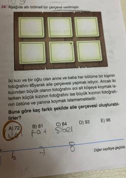 24. Aşağıda altı bölmeli bir çerçeve verilmiştir.
İki kızı ve bir oğlu olan anne ve baba her bölüme bir kişinin
fotoğrafını koyarak aile çerçevesi yapmak istiyor. Ancak iki
kızından büyük olanın fotoğrafını sol alt köşeye koymak is-
terken küçük kızının fotoğrafını ise büyük kızının fotoğrafi-
nin üstüne ve yanına koymak istememektedir.
Buna göre kaç farklı şekilde aile çerçevesi oluşturabl-
lirler?
A) 72 B) 81 C) 84 D) 93 E) 96
fat Sibel
8
Diğer sayfaya geçiniz.
