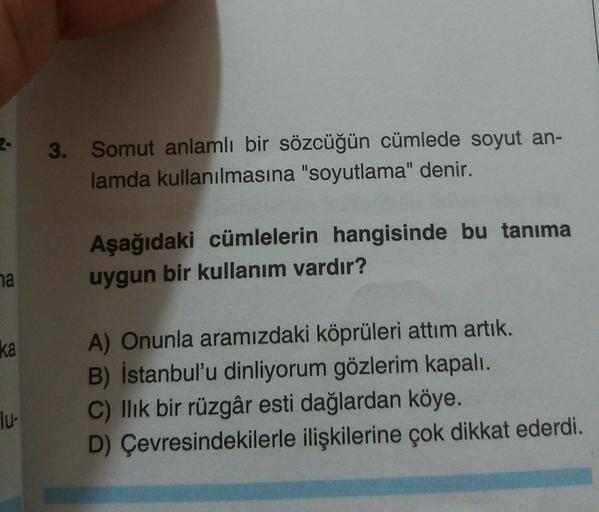 3.
Somut anlamlı bir sözcüğün cümlede soyut an-
lamda kullanılmasına "soyutlama" denir.
Aşağıdaki cümlelerin hangisinde bu tanıma
uygun bir kullanım vardır?
na
ka
A) Onunla aramızdaki köprüleri attım artık.
B) İstanbul'u dinliyorum gözlerim kapalı.
C) llik