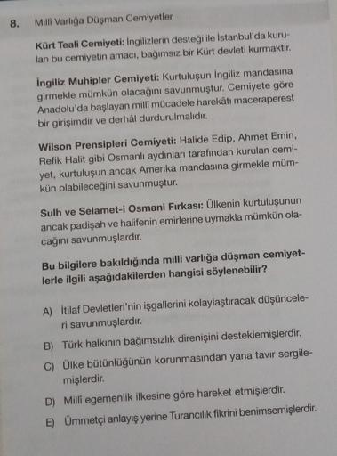 8.
Milli Varlığa Düşman Cemiyetler
Kürt Teali Cemiyeti: Ingilizlerin desteği ile İstanbul'da kuru-
lan bu cemiyetin amacı, bağımsız bir Kürt devleti kurmaktır.
ingiliz Muhipler Cemiyeti: Kurtuluşun İngiliz mandasına
girmekle mümkün olacağını savunmuştur. C