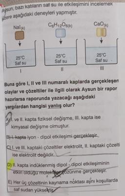 Aysun, bazı katıların sat su ile etkileşimini incelemek
üzere aşağıdaki deneyleri yapmıştır.
Nal(K)
C6H12O6(K)
CaO)
25°C
25°C
25°C
Saf su
Saf su
Saf su
1
II
III
Buna göre I, II ve III numaralı kaplarda gerçekleşen
olaylar ve çözeltiler ile ilgili olarak Aysun bir rapor
hazırlarsa raporunda yazacağı aşağıdaki
yargılardan hangisi yanlış olur?
A) I. ve II. kapta fiziksel değişme, III. kapta ise
kimyasal değişme olmuştur.
BH. kapta iyon - dipol etkileşimi gerçekleşir.
C. I. ve III. kaptaki çözeltiler elektrolit, II. kaptaki çözelti
ise elektrolit değildir.
D) II. kapta indüklenmiş dipol - dipol etkileşiminin
etkin olduğu motekiler çözünme gerçekleşir.
E) Her üç çözeltinin kaynama noktası aynı koşullarda
sat sudan yüksektir