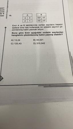 asar-
lerek
cente
ibi 6
nasi
ANKARA Oiçme Değerlendirme
B
19.
A
4
3
10-2 101
2
1
10-1 | 102
Emir A ve B tablolarında verilen sayıların hepsini
sadece birer kez kullanarak bir ondalık sayının çö-
zümlenmiş halini yazmak istiyor.
Buna göre Emir aşağıdaki ondalık sayılardan
hangisinin çözümlenmiş halini yazmış olabilir?
A) 13,24
C) 120,43
B) 34,021
D) 310,042
7
