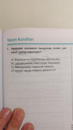 Yazım Kuralları
7. Aşağıdaki cümlelerin hangisinde birden çok
yazım yanlışı yapılmıştır?
A) Bilgisayarımın hopörlörü bir den bozuldu.
B) Laboratuvardaki dökümanları dosyaladık.
C) Karnıbaharları haşlayarak tüketiniz.
D) Herkez kapıda biletlerini gösterdi mi?
El
