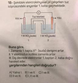 18- Şekildeki elektrokimyasal pil çalışırken tuz
köprüsündeki anyonlar 1. kaba geçmektedir.
Tuz köprüsü
Xik)
Y()
1 M Xal, suda)
1 MYCl, suda)
2
1
Buna göre,
1. Zamanla 1. kapta X2+ (suda) derişimi artar
IL Y elektrodun kütlesi zamanla artar.
III. Dış devrede elektronlar 1. kaptan 2. kaba doğru
hareket eder.
yargılarından hangileri doğrudur?
A) Yalnızl. B) I ve II. C) I ve III.
D) II ve III. E) I, II ve III.
