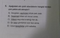 6. Aşağıdaki altı çizili sözcüklerin hangisi birden
çok çekim eki almıştır?
A) Sevgiden, sevinçten böyle pek uzak.
B) Yaşamak bilsen ah ne acı anne.
C) Yılların saçında bıraktığı her ak.
D) Şu issiz gönlümün son tacı anne.
E) Uzun karanlıklar çıktı sabaha.