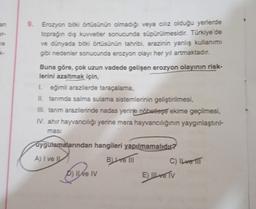 an
9. Erozyon bitki örtüsünün olmadığı veya cılız olduğu yerlerde
toprağın dış kuvvetler sonucunda süpürülmesidir. Türkiye'de
ve dünyada bitki örtüsünün tahribi, arazinin yanlış kullanımı
gibi nedenler sonucunda erozyon olayı her yıl artmaktadır.
K-
Buna g
