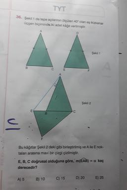 TYT
36. Şekil 1 de tepe açılannin ölçüleri 40 olan eş ikizkenar
üçgen biçiminde iki adet kâğıt verilmiştir.
Şekil 1
B
C
E
Şekil 2
E
C
B
ul
F
Priyaya
Bu kâğıtlar Şekil 2 deki gibi birleştirilmiş ve Aile E nok-
talan arasına mavi bir çizgi çizilmiştir.
E, B, C doğrusal olduğuna göre, m(ÉAB) = a kaç
derecedir?
A) 5 B) 10
C) 15
D) 20
E) 25