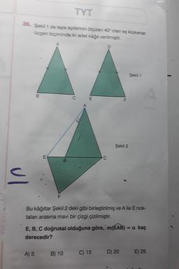 TYT
36. Şekil 1 de tepe açılannin ölçüleri 40 olan eş ikizkenar
üçgen biçiminde iki adet kâğıt verilmiştir.
Şekil 1
B
C
E
Şekil 2
E
C
B
ul
F
Priyaya
Bu kâğıtlar Şekil 2 deki gibi birleştirilmiş ve Aile E nok-
talan arasına mavi bir çizgi çizilmiştir.
E, B, C doğrusal olduğuna göre, m(ÉAB) = a kaç
derecedir?
A) 5 B) 10
C) 15
D) 20
E) 25
