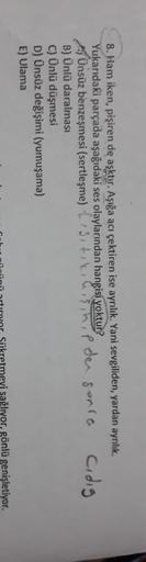 8. Ham iken, pişiren de aşktır. Aşığa acı çektiren ise ayrılık. Yani sevgiliden, yardan ayrılık
Yukarıdaki parçada aşağıdaki ses olaylarından hangisi yoktur?
Ünsüz benzeşmesi (sertleşme) ?Siti
Ip den sonra cidig
B) Ünlü daralması
C) Ünlü düşmesi
D) Ünsüz d