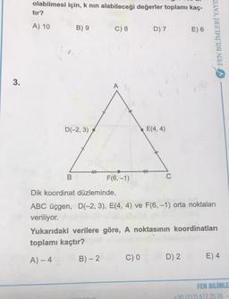 olabilmesi için, k nin alabileceği değerler toplamı kaç-
tır?
A) 10 B) 9 C) 8 D) 7 E) 6
FEN BİLİMLERİ YAYI
3.
D(-2,3)
E(4,4)
B
F(6,-1)
C
Dik koordinat düzleminde,
ABC üçgen, D(-2, 3), E(4, 4) ve F(6,-1) orta noktaları
veriliyor.
Yukarıdaki verilere göre, A noktasının koordinatları
toplamı kaçtır?
A) - 4
B) - 2
C) 0
D) 2
E) 4
FEN BİLİMLE
+90 212) 677 25 05