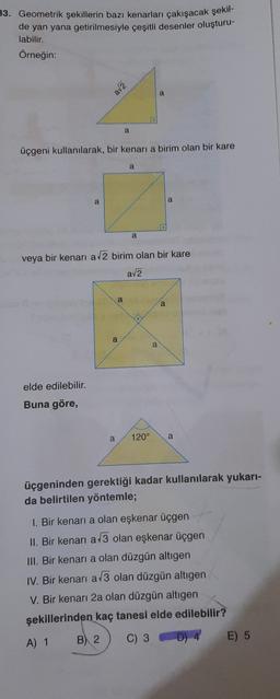 33. Geometrik şekillerin bazı kenarları çakışacak şekil-
de yan yana getirilmesiyle çeşitli desenler oluşturu-
labilir.
Örneğin:
av2
a
a
üçgeni kullanılarak, bir kenari a birim olan bir kare
a
a
a
a
veya bir kenari a 2 birim olan bir kare
ava
a
a
a
a
elde edilebilir.
Buna göre,
a
120°
a
üçgeninden gerektiği kadar kullanılarak yukarı-
da belirtilen yöntemle;
1. Bir kenari a olan eşkenar üçgen
II. Bir kenari a 3 olan eşkenar üçgen
III. Bir kenari a olan düzgün altigen
IV. Bir kenari a/3 olan düzgün altıgen
V. Bir kenarı 2a olan düzgün altigen
şekillerinden kaç tanesi elde edilebilir?
A) 1 B) 2 C) 3 D) 4
E) 5