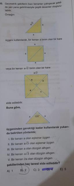 33. Geometrik şekillerin bazı kenarları çakışacak şekil-
de yan yana getirilmesiyle çeşitli desenler oluşturu-
labilir.
Örneğin:
av2
a
a
üçgeni kullanılarak, bir kenari a birim olan bir kare
a
a
a
a
veya bir kenari a 2 birim olan bir kare
ava
a
a
a
a
elde edilebilir.
Buna göre,
a
120°
a
üçgeninden gerektiği kadar kullanılarak yukarı-
da belirtilen yöntemle;
1. Bir kenari a olan eşkenar üçgen
II. Bir kenari a 3 olan eşkenar üçgen
III. Bir kenari a olan düzgün altigen
IV. Bir kenari a/3 olan düzgün altıgen
V. Bir kenarı 2a olan düzgün altigen
şekillerinden kaç tanesi elde edilebilir?
A) 1 B) 2 C) 3 D) 4
E) 5
