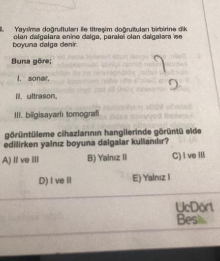 5.
Yayılma doğrultuları ile titreşim doğrultuları birbirine dik
olan dalgalara enine dalga, paralel olan dalgalara ise
boyuna dalga denir.
Buna göre;
1. sonar,
II. ultrason,
III. bilgisayarlı tomografi
görüntüleme cihazlarının hangilerinde görüntü elde
edi