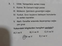 3.
I. Ulûfe: Yeniçerilere verilen maaş
II. Kaime: Ilk Osmanlı kağıt parası
III. Mültezim: Şehirlerin güvenliğini sağlar.
IV. Yurtluk: Sinir boylarını bekleyen komutanla-
ra verilen topraklar.
V. Narh: Esnaflar arasında dayanışmayı sağla-
yan grup
Yukarıdaki bilgilerden hangileri yanlıştır?
B) II ve III C) II ve IV
A) I ve II
D) II ve v
E) I ve v