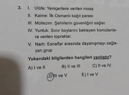 3.
I. Ulûfe: Yeniçerilere verilen maaş
II. Kaime: Ilk Osmanlı kağıt parası
III. Mültezim: Şehirlerin güvenliğini sağlar.
IV. Yurtluk: Sinir boylarını bekleyen komutanla-
ra verilen topraklar.
V. Narh: Esnaflar arasında dayanışmayı sağla-
yan grup
Yukarıdaki bilgilerden hangileri yanlıştır?
B) II ve III C) II ve IV
A) I ve II
D) II ve v
E) I ve v
