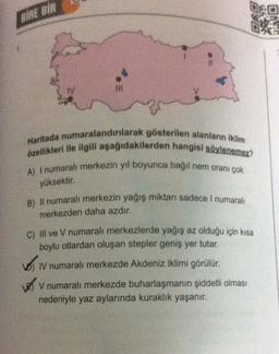 BİRE BİR
TV
Haritada numaralandırılarak gösterilen alanların iklim
özellikleri ile ilgili aşağıdakilerden hangisi söylenemez?
A) I numarali merkezin yıl boyunca bağil nem oranı çok
yüksektir.
B) Il numaralı merkezin yağış miktarı sadece I numaralı
merkezden daha azdır.
c) Il ve V numaralı merkezlerde yağış az olduğu için kısa
boylu otlardan oluşan stepler geniş yer tutar.
o .
IV numaralı merkezde Akdeniz iklimi görülür.
V numaralı merkezde buharlaşmanın şiddetli olması
nedeniyle yaz aylarında kuraklık yaşanır.