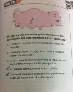 BİRE BİR
TV
Haritada numaralandırılarak gösterilen alanların iklim
özellikleri ile ilgili aşağıdakilerden hangisi söylenemez?
A) I numarali merkezin yıl boyunca bağil nem oranı çok
yüksektir.
B) Il numaralı merkezin yağış miktarı sadece I numaralı
merkezden daha azdır.
c) Il ve V numaralı merkezlerde yağış az olduğu için kısa
boylu otlardan oluşan stepler geniş yer tutar.
o .
IV numaralı merkezde Akdeniz iklimi görülür.
V numaralı merkezde buharlaşmanın şiddetli olması
nedeniyle yaz aylarında kuraklık yaşanır.
