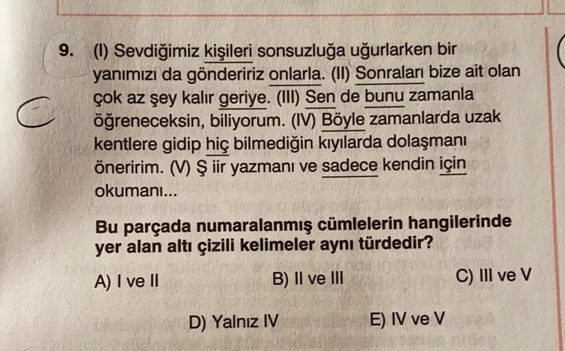 9. (1) Sevdiğimiz kişileri sonsuzluğa uğurlarken bir
yanımızı da göndeririz onlarla. (II) Sonraları bize ait olan
çok az şey kalır geriye. (III) Sen de bunu zamanla
öğreneceksin, biliyorum. (IV) Böyle zamanlarda uzak
kentlere gidip hiç bilmediğin kıyılarda