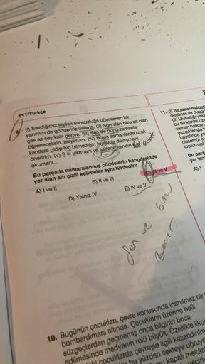 TYT/Türkçe
edat
(1) Sevdiğimiz kişileri sonsuzluğa uğurlarken bir
yanımızı da göndeririz onlarla. (tl) Sonralan bize ait olan
çok az şey kalır geriye. (111) Sen de bunu zamanla
öğreneceksin, biliyorum. (IV) Böyle zamanlarda uzak
kentlere gidip hiç bilmediğ