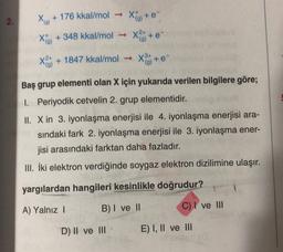 2.
(9)
Xo + 176 kkal/mol X+
+ 348 kkal/mol - x
(g) ter
X24 + 1847 kkal/mol →
X+e
(9)
Baş grup elementi olan X için yukarıda verilen bilgilere göre;
1. Periyodik cetvelin 2. grup elementidir.
II. X in 3. iyonlaşma enerjisi ile 4. iyonlaşma enerjisi ara-
sındaki fark 2. iyonlaşma enerjisi ile 3. iyonlaşma ener-
jisi arasındaki farktan daha fazladır.
III. İki elektron verdiğinde soygaz elektron dizilimine ulaşır.
yargılardan hangileri kesinlikle doğrudur?
A) Yalnız!
B) I ve II
C) I ve III
D) II ve III
E) I, II ve III
