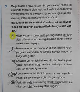 3. Meşrutiyetle ortaya çıkan hürriyete kadar nesne ile
arasında mesafe olan toplum, kendini yeni duruma
uyarlayamamış ve ele geçirdiği serbestliği değerlen-
diremeyerek zaaflarına yenik düşmüştür.
Bu cümledeki altı çizili sözü anlamca karşılayabi-
lecek bir kullanım aşağıdakilerin hangisinde var-
dır?
A) Kitap, yazarın romana düşkünlüğünden ve ede-
biyat dünyasından tanıdığı kişilerin sanat incele-
melerinden oluşuyor.
By Denemede yazar, duygu ve düşüncelerini kesin
yargılara varmadan bir söyleşi havası içinde ra-
hatça dile getirir.
Karakter ve ruh tahlilini kusurlu da olsa başaran
yazar, romanda Doğu ve Batı medeniyeti arasın-
daki farklılıklara işaret eder.
D) Tutkularından bir türlü kopmuyor, en başarılı iş
insanı olmak için gece gündüz çalışıyordu.
El Farklı türlerde eser vermiş olmak, düşünceleri ek-
siksizce anlatmak için yeterli değildir.
o