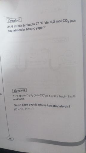 Örnek-7
24,6 litrelik bir kapta 27 °C 'de 0,2 mol CO2 gazı
kaç atmosfer basınç yapar?
Örnek-8
n
1,75 gram CH4 gazı 0°C'de 1,4 litre hacim kapla-
maktadır.
Gazın kaba yaptığı basınç kaç atmosferdir?
(C = 12, H= 1)
98
