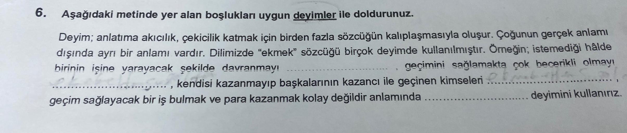 6. Aşağıdaki metinde yer alan boşlukları uygun deyimler ile doldurunuz.
Deyim; anlatıma akıcılık, çekicilik katmak için birden fazla sözcüğün kalıplaşmasıyla oluşur. Çoğunun gerçek anlamı
dışında ayrı bir anlamı vardır. Dilimizde "ekmek” sözcüğü birçok dey
