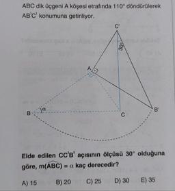 ABC dik üçgeni A köşesi etrafında 110° döndürülerek
AB'C' konumuna getiriliyor.
C'
30°
A
B
B-ja
C
Elde edilen CC'B' açısının ölçüsü 30° olduğuna
göre, m(ABC) = a kaç derecedir?
D) 30
B) 20 C) 25
A) 15
E) 35