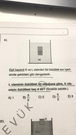 82.
3d
Eşit hacimli K ve L cisimleri 3d özkütleli sıvı içeri-
sinde şekildeki gibi dengededir.
L cisminin özkütlesi 4d olduğuna göre, K cis-
minin özkütlesi kaç d dir? (Sıcaklık sabittir.)
3
5
A) 1
B)
C) 2
D)
2
E) 3
2
K
83.
EVÜK
SIVI