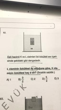 82.
3d
Eşit hacimli K ve L cisimleri 3d özkütleli sıvı içeri-
sinde şekildeki gibi dengededir.
L cisminin özkütlesi 4d olduğuna göre, K cis-
minin özkütlesi kaç d dir? (Sıcaklık sabittir.)
3
5
A) 1
B)
C) 2
D)
2
E) 3
2
K
83.
EVÜK
SIVI
