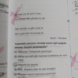 em ile
doo
E)
2. Bir eşek var idi zaif û nizar
G
Yük elinden katı şikeste vű zár
S
A
2
Gah odunda vü gâh suda idi
Dün ü gün kahr ile kisuda idi
A
Şeyhi - Harnâme
Yukarıdaki parçanın alındığı eserle ilgili aşağıda-
kilerden hangisi söylenemez?
A) Hakaniye Türkçesiyle yazılmıştır.
B) Kafiye ve redif gibi biçimsel özelliklere yer veril-
miştir.
Alegorik bir eserdir.
b) Eser, Anadolu'daki ilk fabl örneğidir.
E) Mesnevi nazım biçimiyle yazılmıştır.
5.
Dede ko
V