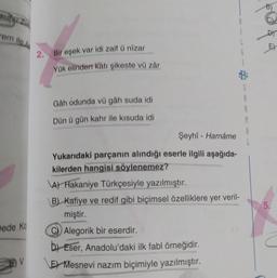 em ile
doo
E)
2. Bir eşek var idi zaif û nizar
G
Yük elinden katı şikeste vű zár
S
A
2
Gah odunda vü gâh suda idi
Dün ü gün kahr ile kisuda idi
A
Şeyhi - Harnâme
Yukarıdaki parçanın alındığı eserle ilgili aşağıda-
kilerden hangisi söylenemez?
A) Hakaniye Türkçesiyle yazılmıştır.
B) Kafiye ve redif gibi biçimsel özelliklere yer veril-
miştir.
Alegorik bir eserdir.
b) Eser, Anadolu'daki ilk fabl örneğidir.
E) Mesnevi nazım biçimiyle yazılmıştır.
5.
Dede ko
V
