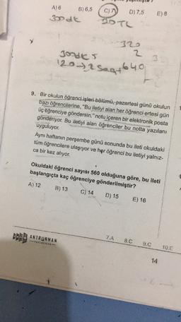 A) 6
B) 6,5
3d
C)
D) 7,5
E) 8
DO TL
320
2
JOUS
120-2 Sagt 640
saat
9. Bir okulun öğrenci işleri bölümü, pazartesi günü okulun
bazı öğrencilerine, "Bu iletiyi alan her öğrenci ertesi gün
üç öğrenciye göndersin." notu içeren bir elektronik posta
gönderiyor. Bu iletiyi alan öğrenciler bu notta yazılanı
uyguluyor.
Aynı haftanın perşembe günü sonunda bu ileti okuldaki
tüm öğrencilere ulaşıyor ve her öğrenci bu iletiyi yalnız-
ca bir kez alıyor.
Okuldaki öğrenci sayısı 560 olduğuna göre, bu ileti
başlangıçta kaç öğrenciye gönderilmiştir?
A) 12
B) 13
C) 14
D) 15
E) 16
ANTRENMAN
7.A
-TRICIUL
8.C
9.C
10.0
14
