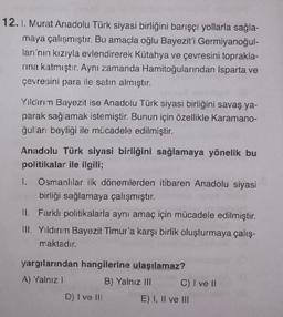 12. I. Murat Anadolu Türk siyasi birliğini barışçı yollarla sağla-
maya çalışmıştır. Bu amaçla oğlu Bayezit'i Germiyanoğul-
ları'nın kızıyla evlendirerek Kütahya ve çevresini toprakla-
rina katmıştır. Aynı zamanda Hamitoğularından Isparta ve
çevresini para ile satın almıştır.
Yilcının Bayezit ise Anadolu Türk siyasi birliğini savaş ya-
parak sağlamak istemiştir. Bunun için özellikle Karamano-
ğulları beyliği ile mücadele edilmiştir.
Anadolu Türk siyasi birliğini sağlamaya yönelik bu
politikalar ile ilgili;
1. Osmanlılar ilk dönemlerden itibaren Anadolu siyasi
birliği sağlamaya çalışmıştır.
II. Farklı politikalarla aynı amaç için mücadele edilmiştir.
III. Yıldırım Bayezit Timur'a karşı birlik oluşturmaya çalış-
maktadır.
yargılarından hangilerine ulaşılamaz?
A) Yalnız!
B) Yalnız III C) I ve II
D) I ve III E) I, II ve III
