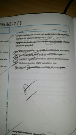 DENEME-2/B
Gençken bilgi ağacını dikemezsek yaşlandığımızda gölgesinde
barınacak bir ağacımız olmayacaktır.-
Aşağıdakilerden hangisi bu cümleden kesin olarak çıkarla.
bilecek bir yargıdır?
n ve kural-
rini yerine
Al Bilgh insanın itlyaç duyduğunda başvuracağı bir sermayedir.
BY Insanlay_gencken dana güçlü bir hafızaya sahiptir.
C) Insanların yaşlandıklarında bazı şeyleri öğrenmesi zordur.
D) Küçükken öğrenilen bilgiler daha kalıcı olur.
ulan sev-
nde say-
E) Insan her yast- yeni bilgileri kaitcr bir biçimde öğrent.
www.netlerikatla.com
8
Aşağıdaki cümlelerin hangisindo
memint