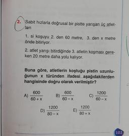 2. Sabit hızlarla doğrusal bir pistte yarışan üç atlet-
ten
1. si koşuyu 2. den 60 metre, 3. den x metre
önde bitiriyor.
2. atlet yarışı bitirdiğinde 3. atletin koşması gere-
ken 20 metre daha yolu kalıyor.
Buna göre, atletlerin koştuğu pistin uzunlu-
ğunun x türünden ifadesi aşağıdakilerden
hangisinde doğru olarak verilmiştir?
600
600
1200
A)
B)
C)
60 + x
60-X
60 - X
1200
1200
D)
E)
80-X
80 + x
.
103