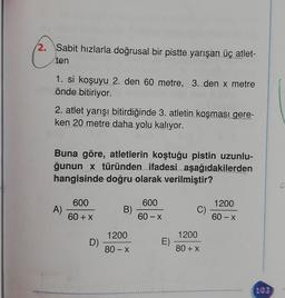 2. Sabit hızlarla doğrusal bir pistte yarışan üç atlet-
ten
1. si koşuyu 2. den 60 metre, 3. den x metre
önde bitiriyor.
2. atlet yarışı bitirdiğinde 3. atletin koşması gere-
ken 20 metre daha yolu kalıyor.
Buna göre, atletlerin koştuğu pistin uzunlu-
ğunun x türünden ifadesi aşağıdakilerden
hangisinde doğru olarak verilmiştir?
600
600
1200
A)
B)
C)
60 + x
60-X
60 - X
1200
1200
D)
E)
80-X
80 + x
.
103
