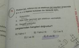 on
C
Proton (p), nötron (n) ve elektron (e) sayıları arasında
3.
p=n<e ilişkisi bulunan bir tanecik için;
1. Katyondur.
II. Nötr hâle geçmek için elektron vermelidir.
III. Negatif
yüklüdür.
yargılarından hangileri doğrudur?
TEK BAŞARIDA TEK O
bulunu
bulunu
kimya
A) Yalnız
B) Yalnız III C) I ve II
D) I ve II
E) II ve III
16
4
