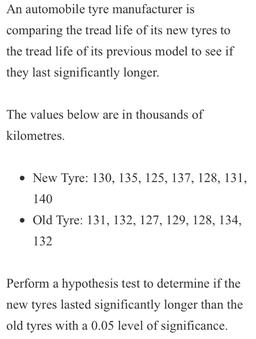 An automobile tyre manufacturer is
comparing the tread life of its new tyres to
the tread life of its previous model to see if
they last significantly longer.
The values below are in thousands of
kilometres. .
• New Tyre: 130, 135, 125, 137, 128, 131,
140