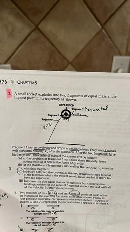 178 CHAPTER 6
MOTEMOM
2. A small rocket explodes into two fragments of equal mass at the
highest point in its trajectory as shown.
EXPLOSION
Fragment 2 horizontal
fragment
Trajectory
VO
v=0
Fragment 1 has zero velocity and drops as a falling object. Fragme