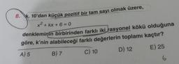 8. K, 10'dan küçük pozitif bir tam sayı olmak üzere,
x2 + kx + 6 = 0
denkleminin birbirinden farklı iki rasyonel kökü olduğuna
göre, k'nin alabileceği farklı değerlerin toplamı kaçtır?
A) 5 B) 7
C) 10
D) 12
E) 25
6