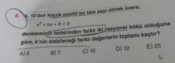 8. K, 10'dan küçük pozitif bir tam sayı olmak üzere,
x2 + kx + 6 = 0
denkleminin birbirinden farklı iki rasyonel kökü olduğuna
göre, k'nin alabileceği farklı değerlerin toplamı kaçtır?
A) 5 B) 7
C) 10
D) 12
E) 25
6
