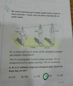 6.
Bir zemin üzerinde aynı hizada ayakta duran Yusuf ile
Azra arasında 1 metre, Azra ile Emre arasında 50 cm
aralık vardır.
B
Yusuf
Azra
Emre
129
1 metre
50 cm
Bu üç kişiye aynı açıyla güneş ışınları geldiğinde şekildeki
gibi gölgeler oluşmaktadır.
160 cm uzunluğudaki Yusuf'un gölge uzunluğu 120 cm
olduğunda Azra'nın gölge uzunluğu 135 cm olmaktadır.
A, B ve C noktaları doğrusal olduğuna göre, Emre'nin
boyu kaç cm'dir?
D) 190
E) 200
A) 210
C) 195
B) 185
5.A 6.D
