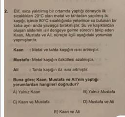 2.
Elf, isica yalıtılmış bir ortamda yaptığı deneyde ilk
sicaklıklar 20 °C olan metal ve tahtadan yapılmış iki
kaşı, içinde 80'C sıcaklığında yeterince su bulunan bir
kaba aynı anda yavaşça bırakmıştır. Su ve kaşıklardan
oluşan sistemin isil dengeye gelme sürecini takip eden
Kaan, Mustafa ve All, süreçle ilgili aşağıdaki yorumlan
yapmışlardir
Kaan
: Metal ve tahta kaşığın isisi artmıştır.
Mustafa: Metal kaşığın özkütlesi azalmıştır.
Ali
: Tahta kaşığın Öz isisi artmıştır.
Buna göre; Kaan, Mustafa ve Ali'nin yaptığı
yorumlardan hangileri doğrudur?
A) Yalnız Kaan
B) Yalniz Mustafa
C) Kaan ve Mustafa
D) Mustafa ve Ali
E) Kaan ve All