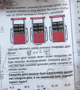 28 Los
Bu
1.
Dico
41. Mehmet pazartesi, çarşamba ve cumartesi günleri aracı-
na benzin almakta ve aldığı benzinin litre fiyatını unutma-
mak için benzin pompasının fotoğrafını çekmektedir.
II.
Cumartesi
Pazartesi
Çarşamba
Tutar:0,00
if
5
Tutar: 0,00
Litre: 0,00
Fiyat: 5,13
Tutar: 0,00
Litre: 0,00
Fiyat: 0,00
Litre: 0,00
Fiyat: 5,13
A
fer Hd
LX 2 462
Yukarıda Mehmet'in çektiği pompanın fotoğrafları göste-
rilmiştir.
99
94
Çarşamba günü pompa ekranı arızalı olduğundan litre
fiyatı ekrandan okunamamaktadır. Çarşamba günü ben-
zinin litre fiyatı pazartesi gününden pahalı cumartesi gü-
nünden ucuzdur.
3.
819
Çarşamba günü benzinin fiyatı a,bcd ondalık sayısına
eşit olduğuna göre, d nin alabileceği farklı değerlerin
toplamı kaçtır?
D) 15
E) 21
B) 6
A) 5
C) 10
177
-91