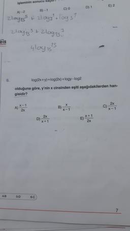 işleminin sonucu kaçtır?
D) 1
E) 2
C) 0
A) 2
B)-1
zloges t zlog3lologs?
3
eis
zloggs + 2loges?
Glogist
ZS
6.
log(2x+y)=log(2x)+logy-log2
olduğuna göre, y'nin x cinsinden eşiti aşağıdakilerden han-
gisidir?
x-1
A)
2x
2x
C)
x-1
x-1
2x
D)
X+1
X + 1
E)
2x
4-B
5-D
6-C
7