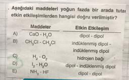 Aşağıdaki maddeleri yoğun fazda bir arada tutai
etkin etkileşimlerden hangisi doğru verilmiştir?
Maddeler
A)
Cao - HO
B) . CHỊCI - CH CI
Etkin Etkileşim
dipol - dipol
indüklenmiş dipoi -
indüklenmiş dipol
hidrojen baği
dipol - indüklenmiş dipol
dipol-dipol
C)
D
H₂-0₂
1-H₂O
NH, - HF
-
E)
-
